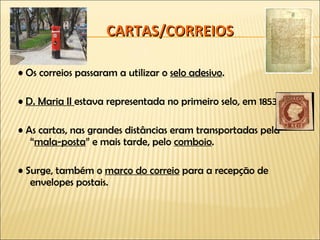 CARTAS/CORREIOS •  Os correios passaram a utilizar o  selo adesivo . •  D. Maria II  estava representada no primeiro selo, em 1853. •  As cartas, nas grandes distâncias eram transportadas pela “ mala-posta ” e mais tarde, pelo  comboio . •  Surge, também o  marco do correio  para a recepção de envelopes postais. 