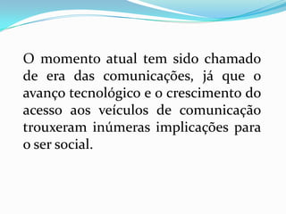 O momento atual tem sido chamado
de era das comunicações, já que o
avanço tecnológico e o crescimento do
acesso aos veículos de comunicação
trouxeram inúmeras implicações para
o ser social.
 