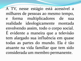A TV, nesse estágio está acessível a
milhares de pessoas ao mesmo tempo,
e forma multiplicadores de sua
realidade ideologicamente montada
envolvendo assim, todo o corpo social.
É evidente a maneira que a televisão
tem alargado sua influência em quase
todas as partes do mundo. Ela é tão
atuante na vida familiar que tem sido
considerada um membro permanente.
 