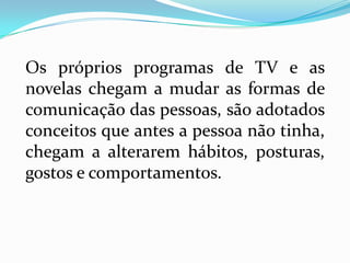Os próprios programas de TV e as
novelas chegam a mudar as formas de
comunicação das pessoas, são adotados
conceitos que antes a pessoa não tinha,
chegam a alterarem hábitos, posturas,
gostos e comportamentos.
 