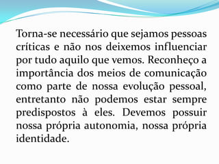 Torna-se necessário que sejamos pessoas
críticas e não nos deixemos influenciar
por tudo aquilo que vemos. Reconheço a
importância dos meios de comunicação
como parte de nossa evolução pessoal,
entretanto não podemos estar sempre
predispostos à eles. Devemos possuir
nossa própria autonomia, nossa própria
identidade.
 
