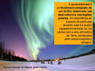 A auroraboreal é
umfenômenocomposto de
um brilho observado nos
céusnoturnos nasregiões
polares, em decorrência do
impacto de partículas
devento solar ea poeira
espacial encontrada na Via
Láctea com a alta atmosfera
da Terra,canalizadas
pelo campomagnético
terrestre.
Aurora boreal noAlasca (polonorte).
 