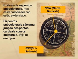 Existeainda ospontos
subcolaterais, mas
nesta bússolaelesnão
estão evidenciado.
Ospontos
subcolaterais sãouma
junção dospontos
cardeais com os
colaterais. Veja os
exemplos:
NNW (Norte-
Noroeste)
SSW(Sul-
Sudoeste)
 