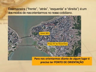 Essamaneira (“frente”, “atrás”, “esquerda” e“direita”) éum
dosmodos de nosorientarmos no nossocotidiano.
Praça XV de Novembro
Hotel IBIS
Para nos orientarmos diante de algum lugar é
preciso ter PONTO DE ORIENTAÇÃO
 