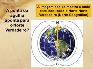 A imagem abaixo mostra a onde
está localizado o Norte Norte
Verdadeiro (Norte Geográfico)
A ponta da
agulha
aponta para
oNorte
Verdadeiro?
 