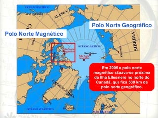 Polo Norte Geográfico
Polo Norte Magnético
Em 2005 o polo norte
magnético situava-se próxima
da Ilha Ellesmere no norte do
Canadá, que fica 530 km da
polo norte geográfico.
 