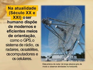 Na atualidade
(Século XX e
XXI) oser
humano dispõe
de modernos e
eficientes meios
de orientação,
como o GPS,o
sistemade rádio, os
radares, ossatélites,
oscomputadores e
oscelulares.
Estaantena de radar de longo alcance gira de
modo a observar atividades no horizonte.
 
