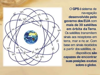 O GPSésistema de
navegação
desenvolvido pelo
governo dosEUA com
mais de 30 satélites
em órbita da Terra.
Os satélites transmitem
sinais aos receptores em
terra, mar e no ar. Com
base em sinais recebidos
a partir dossatélites, os
dispositivos são
capazes de encontrar
suasposições exatas
sobre o globo.
 