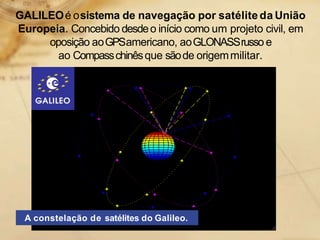 GALILEOé osistema de navegação por satélite da União
Europeia. Concebido desdeo início como um projeto civil, em
oposição aoGPSamericano, aoGLONASSrusso e
ao Compasschinêsque sãode origemmilitar.
A constelação de satélites do Galileo.
 