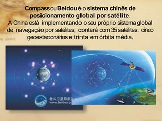 CompassouBeidoué o sistema chinês de
posicionamento global por satélite.
A China está implementando o seu próprio sistemaglobal
de navegação por satélites, contará com 35satélites: cinco
geoestacionários e trinta em órbita média.
 
