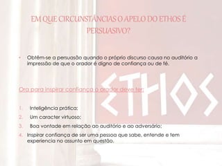 EM QUE CIRCUNSTÂNCIAS O APELO DO ETHOS É 
PERSUASIVO? 
• Obtêm-se a persuasão quando o próprio discurso causa no auditório a 
impressão de que o orador é digno de confiança ou de fé. 
Ora para inspirar confiança o orador deve ter: 
1. Inteligência prática; 
2. Um caracter virtuoso; 
3. Boa vontade em relação ao auditório e ao adversário; 
4. Inspirar confiança de ser uma pessoa que sabe, entende e tem 
experiencia no assunto em questão. 
 