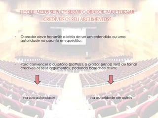 DE QUE MEIOS SE PODE SERVIR O ORADOR PARA TORNAR 
CREDÍVEIS OS SEU ARGUMENTOS? 
• O orador deve transmitir a ideia de ser um entendido ou uma 
autoridade no assunto em questão. 
• Para convencer o auditório (pathos), o orador (ethos) terá de tornar 
credíveis os seus argumentos, podendo basear-se assim: 
na sua autoridade na autoridade de outros 
 