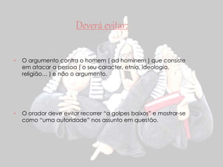 Deverá evitar: 
• O argumento contra o homem ( ad hominem ) que consiste 
em atacar a pessoa ( o seu caracter, etnia, ideologia, 
religião… ) e não o argumento. 
• O orador deve evitar recorrer “a golpes baixos” e mostrar-se 
como “uma autoridade” nos assunto em questão. 
 