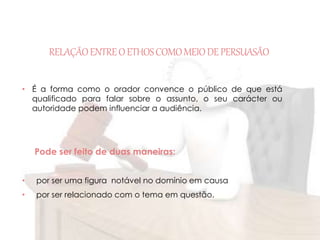 RELAÇÃO ENTRE O ETHOS COMO MEIO DE PERSUASÃO 
• É a forma como o orador convence o público de que está 
qualificado para falar sobre o assunto, o seu carácter ou 
autoridade podem influenciar a audiência. 
Pode ser feito de duas maneiras: 
• por ser uma figura notável no domínio em causa 
• por ser relacionado com o tema em questão. 
