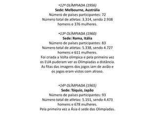 •12º OLÍMPIADA (1956)
Sede: Melbourne, Austrália
Número de países participantes: 72
Número total de atletas: 3.314, sendo 2.938
homens e 376 mulheres.
•13º OLÍMPIADA (1960)
Sede: Roma, Itália
Número de países participantes: 83
Número total de atletas: 5.338, sendo 4.727
homens e 611 mulheres.
Foi criada a Volta olímpica e pela primeira vez
os EUA puderam ver as Olímpiadas a distância.
As fitas das imagens dos jogos iam de avião e
os jogos eram vistos com atraso.
•14º OLÍMPIADA (1965)
Sede: Tóquio, Japão
Número de países participantes: 93
Número total de atletas: 5.151, sendo 4.473
homens e 678 mulheres.
Pela primeira vez a Ásia é sede das Olimpíadas.
 