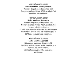 •15º OLÍMPIADA (1968)
Sede: Cidade do México, México
Número de países participantes: 112
Número total de atletas: 5.516, sendo 4.735
homens e 781 mulheres.
•16º OLÍMPIADA (1972)
Sede: Munique, Alemanha
Número de países participantes: 121
Número total de atletas: 7.134, sendo 6.065
homens e 1.059 mulheres.
O judô masculino e o atletismo trouxeram uma
medalha de bronze cada e o Brasil ocupou o
35º lugar no quadro de medalhas.
•17º OLÍMPIADA (1976)
Sede: Montreal, Canadá
Número de países participantes: 92
Número total de atletas: 6.084, sendo 4.824
homens e 1.260 mulheres.
Atletas foram submetidos ao exame
antidoping.
 