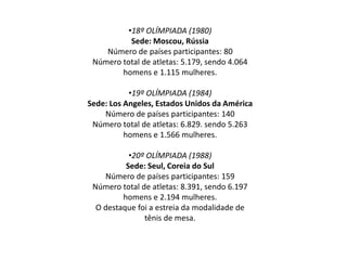 •18º OLÍMPIADA (1980)
Sede: Moscou, Rússia
Número de países participantes: 80
Número total de atletas: 5.179, sendo 4.064
homens e 1.115 mulheres.
•19º OLÍMPIADA (1984)
Sede: Los Angeles, Estados Unidos da América
Número de países participantes: 140
Número total de atletas: 6.829. sendo 5.263
homens e 1.566 mulheres.
•20º OLÍMPIADA (1988)
Sede: Seul, Coreia do Sul
Número de países participantes: 159
Número total de atletas: 8.391, sendo 6.197
homens e 2.194 mulheres.
O destaque foi a estreia da modalidade de
tênis de mesa.
 