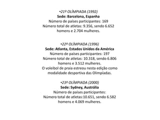 •22º OLÍMPIADA (1996)
Sede: Atlanta, Estados Unidos da América
Número de países participantes: 197
Número total de atletas: 10.318, sendo 6.806
homens e 3.512 mulheres.
O voleibol de praia estreou nesta edição como
modalidade desportiva das Olimpíadas.
•23º OLÍMPIADA (2000)
Sede: Sydney, Austrália
Número de países participantes:
Número total de atletas:10.651, sendo 6.582
homens e 4.069 mulheres.
•21º OLÍMPIADA (1992)
Sede: Barcelona, Espanha
Número de países participantes: 169
Número total de atletas: 9.356, sendo 6.652
homens e 2.704 mulheres.
 
