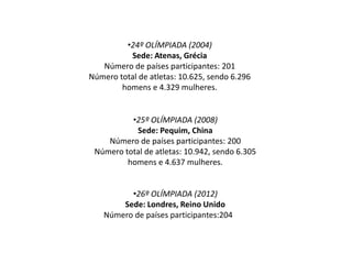 •25º OLÍMPIADA (2008)
Sede: Pequim, China
Número de países participantes: 200
Número total de atletas: 10.942, sendo 6.305
homens e 4.637 mulheres.
•26º OLÍMPIADA (2012)
Sede: Londres, Reino Unido
Número de países participantes:204
•24º OLÍMPIADA (2004)
Sede: Atenas, Grécia
Número de países participantes: 201
Número total de atletas: 10.625, sendo 6.296
homens e 4.329 mulheres.
 