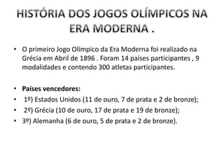 • O primeiro Jogo Olímpico da Era Moderna foi realizado na
Grécia em Abril de 1896 . Foram 14 países participantes , 9
modalidades e contendo 300 atletas participantes.
• Países vencedores:
• 1º) Estados Unidos (11 de ouro, 7 de prata e 2 de bronze);
• 2º) Grécia (10 de ouro, 17 de prata e 19 de bronze);
• 3º) Alemanha (6 de ouro, 5 de prata e 2 de bronze).
 
