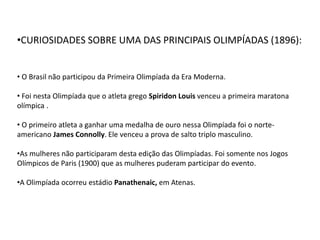 •CURIOSIDADES SOBRE UMA DAS PRINCIPAIS OLIMPÍADAS (1896):
• O Brasil não participou da Primeira Olimpíada da Era Moderna.
• Foi nesta Olimpíada que o atleta grego Spiridon Louis venceu a primeira maratona
olímpica .
• O primeiro atleta a ganhar uma medalha de ouro nessa Olimpíada foi o norte-
americano James Connolly. Ele venceu a prova de salto triplo masculino.
•As mulheres não participaram desta edição das Olimpíadas. Foi somente nos Jogos
Olímpicos de Paris (1900) que as mulheres puderam participar do evento.
•A Olimpíada ocorreu estádio Panathenaic, em Atenas.
 