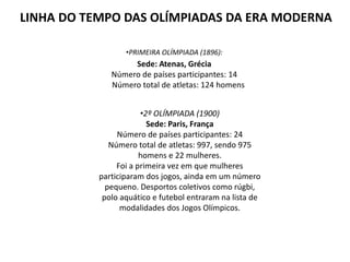 LINHA DO TEMPO DAS OLÍMPIADAS DA ERA MODERNA
•PRIMEIRA OLÍMPIADA (1896):
Sede: Atenas, Grécia
Número de países participantes: 14
Número total de atletas: 124 homens
•2º OLÍMPIADA (1900)
Sede: Paris, França
Número de países participantes: 24
Número total de atletas: 997, sendo 975
homens e 22 mulheres.
Foi a primeira vez em que mulheres
participaram dos jogos, ainda em um número
pequeno. Desportos coletivos como rúgbi,
polo aquático e futebol entraram na lista de
modalidades dos Jogos Olímpicos.
 