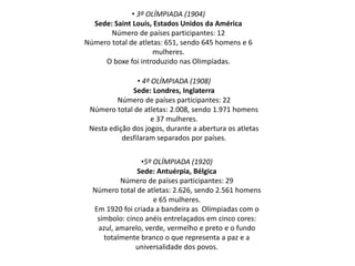 • 3º OLÍMPIADA (1904)
Sede: Saint Louis, Estados Unidos da América
Número de países participantes: 12
Número total de atletas: 651, sendo 645 homens e 6
mulheres.
O boxe foi introduzido nas Olimpíadas.
• 4º OLÍMPIADA (1908)
Sede: Londres, Inglaterra
Número de países participantes: 22
Número total de atletas: 2.008, sendo 1.971 homens
e 37 mulheres.
Nesta edição dos jogos, durante a abertura os atletas
desfilaram separados por países.
•5º OLÍMPIADA (1920)
Sede: Antuérpia, Bélgica
Número de países participantes: 29
Número total de atletas: 2.626, sendo 2.561 homens
e 65 mulheres.
Em 1920 foi criada a bandeira as Olímpiadas com o
símbolo: cinco anéis entrelaçados em cinco cores:
azul, amarelo, verde, vermelho e preto e o fundo
totalmente branco o que representa a paz e a
universalidade dos povos.
 