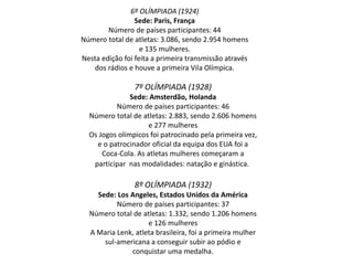 6º OLÍMPIADA (1924)
Sede: Paris, França
Número de países participantes: 44
Número total de atletas: 3.086, sendo 2.954 homens
e 135 mulheres.
Nesta edição foi feita a primeira transmissão através
dos rádios e houve a primeira Vila Olímpica.
7º OLÍMPIADA (1928)
Sede: Amsterdão, Holanda
Número de países participantes: 46
Número total de atletas: 2.883, sendo 2.606 homens
e 277 mulheres
Os Jogos olímpicos foi patrocinado pela primeira vez,
e o patrocinador oficial da equipa dos EUA foi a
Coca-Cola. As atletas mulheres começaram a
participar nas modalidades: natação e ginástica.
8º OLÍMPIADA (1932)
Sede: Los Angeles, Estados Unidos da América
Número de países participantes: 37
Número total de atletas: 1.332, sendo 1.206 homens
e 126 mulheres
A Maria Lenk, atleta brasileira, foi a primeira mulher
sul-americana a conseguir subir ao pódio e
conquistar uma medalha.
 
