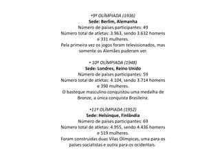 •9º OLÍMPIADA (1936)
Sede: Berlim, Alemanha
Número de países participantes: 49
Número total de atletas: 3.963, sendo 3.632 homens
e 331 mulheres.
Pela primeira vez os jogos foram televisionados, mas
somente os Alemães puderam ver.
• 10º OLÍMPIADA (1948)
Sede: Londres, Reino Unido
Número de países participantes: 59
Número total de atletas: 4.104, sendo 3.714 homens
e 390 mulheres.
O basteque masculino conquistou uma medalha de
Bronze, a única conquista Brasileira.
•11º OLÍMPIADA (1952)
Sede: Helsínque, Finlândia
Número de países participantes: 69
Número total de atletas: 4.955, sendo 4.436 homens
e 519 mulheres.
Foram construídas duas Vilas Olímpicas, uma para os
países socialistas e outra para os ocidentais.
 