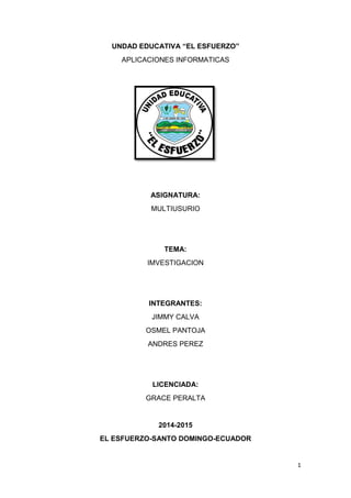1
UNDAD EDUCATIVA “EL ESFUERZO”
APLICACIONES INFORMATICAS
ASIGNATURA:
MULTIUSURIO
TEMA:
IMVESTIGACION
INTEGRANTES:
JIMMY CALVA
OSMEL PANTOJA
ANDRES PEREZ
LICENCIADA:
GRACE PERALTA
2014-2015
EL ESFUERZO-SANTO DOMINGO-ECUADOR
 