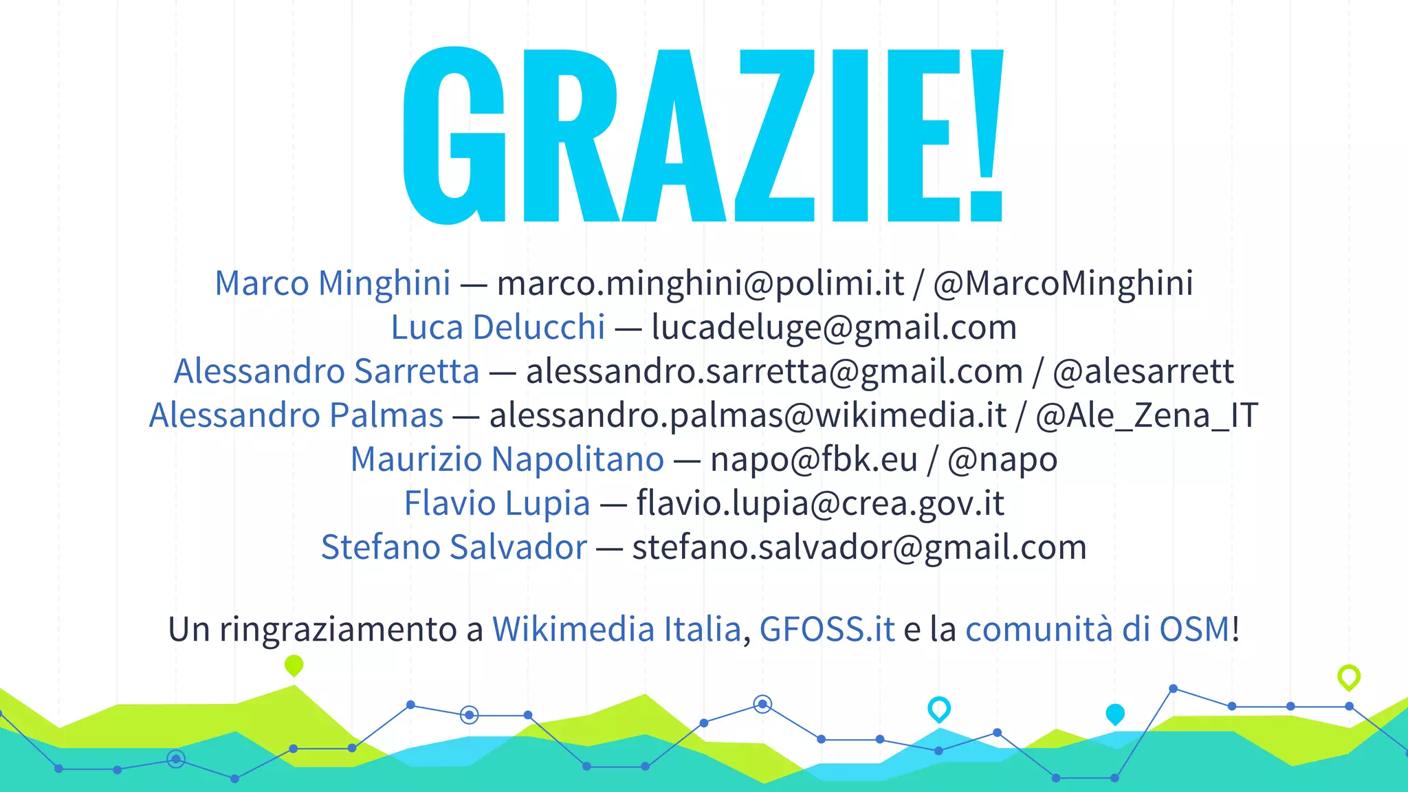 GRAZIE!Marco Minghini — marco.minghini@polimi.it / @MarcoMinghini
Luca Delucchi — lucadeluge@gmail.com
Alessandro Sarretta — alessandro.sarretta@gmail.com / @alesarrett
Alessandro Palmas — alessandro.palmas@wikimedia.it / @Ale_Zena_IT
Maurizio Napolitano — napo@fbk.eu / @napo
Flavio Lupia — flavio.lupia@crea.gov.it
Stefano Salvador — stefano.salvador@gmail.com
Un ringraziamento a Wikimedia Italia, GFOSS.it e la comunità di OSM!
 
