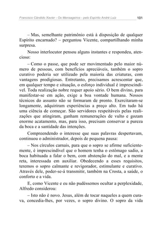 Francisco Cândido Xavier - Os Mensageiros - pelo Espírito André Luiz   101




     – Mas, semelhante patrimônio está à disposição de qualquer
Espírito encarnado? – perguntou Vicente, compartilhando minha
surpresa.
     Nosso interlocutor pensou alguns instantes e respondeu, aten-
cioso:
     – Como o passe, que pode ser movimentado pelo maior nú-
mero de pessoas, com benefícios apreciáveis, também o sopro
curativo poderia ser utilizado pela maioria das criaturas, com
vantagens prodigiosas. Entretanto, precisamos acrescentar que,
em qualquer tempo e situação, o esforço individual é imprescindí-
vel. Toda realização nobre requer apoio sério. O bem divino, para
manifestar-se em ação, exige a boa vontade humana. Nossos
técnicos do assunto não se formaram de pronto. Exercitaram-se
longamente, adquiriram experiências a preço alto. Em tudo há
uma ciência de começar. São servidores respeitáveis pelas reali-
zações que atingiram, ganham remunerações de vulto e gozam
enorme acatamento, mas, para isso, precisam conservar a pureza
da boca e a santidade das intenções.
     Compreendendo o interesse que suas palavras despertavam,
continuou o administrador, depois de pequena pausa:
     – Nos círculos carnais, para que o sopro se afirme suficiente-
mente, é imprescindível que o homem tenha o estômago sadio, a
boca habituada a falar o bem, com abstenção do mal, e a mente
reta, interessada em auxiliar. Obedecendo a esses requisitos,
teremos o sopro calmante e revigorador, estimulante e curativo.
Através dele, poder-se-á transmitir, também na Crosta, a saúde, o
conforto e a vida.
     E, como Vicente e eu não pudéssemos ocultar a perplexidade,
Alfredo considerou:
     – Isto não é novo. Jesus, além de tocar naqueles a quem cura-
va, concedia-lhes, por vezes, o sopro divino. O sopro da vida
 