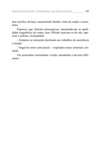 Francisco Cândido Xavier - Os Mensageiros - pelo Espírito André Luiz   103




buir auxílios divinos, transmitindo fluidos vitais de saúde e recon-
forto.
     Esperava que Aniceto prosseguisse, mostrando-me as quali-
dades magnéticas do sopro, mas Alfredo acercara-se de nós, ope-
roso e solícito, exclamando:
     – Estamos no momento destinado aos trabalhos de assistência
e oração.
     – Segui-lo-emos com prazer – respondeu nosso instrutor, sor-
rindo.
     Era necessário interromper a lição, atendendo a deveres dife-
rentes.
 