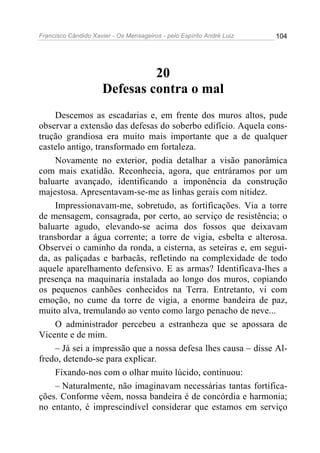 Francisco Cândido Xavier - Os Mensageiros - pelo Espírito André Luiz   104




                               20
                      Defesas contra o mal
    Descemos as escadarias e, em frente dos muros altos, pude
observar a extensão das defesas do soberbo edifício. Aquela cons-
trução grandiosa era muito mais importante que a de qualquer
castelo antigo, transformado em fortaleza.
    Novamente no exterior, podia detalhar a visão panorâmica
com mais exatidão. Reconhecia, agora, que entráramos por um
baluarte avançado, identificando a imponência da construção
majestosa. Apresentavam-se-me as linhas gerais com nitidez.
    Impressionavam-me, sobretudo, as fortificações. Via a torre
de mensagem, consagrada, por certo, ao serviço de resistência; o
baluarte agudo, elevando-se acima dos fossos que deixavam
transbordar a água corrente; a torre de vigia, esbelta e alterosa.
Observei o caminho da ronda, a cisterna, as seteiras e, em segui-
da, as paliçadas e barbacãs, refletindo na complexidade de todo
aquele aparelhamento defensivo. E as armas? Identificava-lhes a
presença na maquinaria instalada ao longo dos muros, copiando
os pequenos canhões conhecidos na Terra. Entretanto, vi com
emoção, no cume da torre de vigia, a enorme bandeira de paz,
muito alva, tremulando ao vento como largo penacho de neve...
    O administrador percebeu a estranheza que se apossara de
Vicente e de mim.
    – Já sei a impressão que a nossa defesa lhes causa – disse Al-
fredo, detendo-se para explicar.
    Fixando-nos com o olhar muito lúcido, continuou:
    – Naturalmente, não imaginavam necessárias tantas fortifica-
ções. Conforme vêem, nossa bandeira é de concórdia e harmonia;
no entanto, é imprescindível considerar que estamos em serviço
 