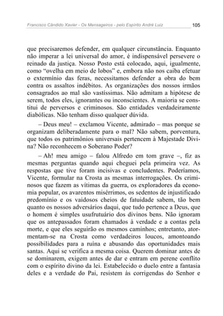Francisco Cândido Xavier - Os Mensageiros - pelo Espírito André Luiz   105




que precisaremos defender, em qualquer circunstância. Enquanto
não imperar a lei universal do amor, é indispensável persevere o
reinado da justiça. Nosso Posto está colocado, aqui, igualmente,
como “ovelha em meio de lobos” e, embora não nos caiba efetuar
o extermínio das feras, necessitamos defender a obra do bem
contra os assaltos indébitos. As organizações dos nossos irmãos
consagrados ao mal são vastíssimas. Não admitam a hipótese de
serem, todos eles, ignorantes ou inconscientes. A maioria se cons-
titui de perversos e criminosos. São entidades verdadeiramente
diabólicas. Não tenham disso qualquer dúvida.
     – Deus meu! – exclamou Vicente, admirado – mas porque se
organizam deliberadamente para o mal? Não sabem, porventura,
que todos os patrimônios universais pertencem à Majestade Divi-
na? Não reconhecem o Soberano Poder?
     – Ah! meu amigo – falou Alfredo em tom grave –, fiz as
mesmas perguntas quando aqui cheguei pela primeira vez. As
respostas que tive foram incisivas e concludentes. Poderíamos,
Vicente, formular na Crosta as mesmas interrogações. Os crimi-
nosos que fazem as vítimas da guerra, os exploradores da econo-
mia popular, os avarentos misérrimos, os sedentos de injustificado
predomínio e os vaidosos cheios de fatuidade sabem, tão bem
quanto os nossos adversários daqui, que tudo pertence a Deus, que
o homem é simples usufrutuário dos divinos bens. Não ignoram
que os antepassados foram chamados à verdade e a contas pela
morte, e que eles seguirão os mesmos caminhos; entretanto, ator-
mentam-se na Crosta como verdadeiros loucos, amontoando
possibilidades para a ruína e abusando das oportunidades mais
santas. Aqui se verifica a mesma coisa. Querem dominar antes de
se dominarem, exigem antes de dar e entram em perene conflito
com o espírito divino da lei. Estabelecido o duelo entre a fantasia
deles e a verdade do Pai, resistem às corrigendas do Senhor e
 