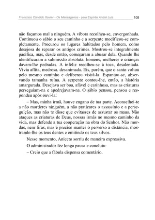Francisco Cândido Xavier - Os Mensageiros - pelo Espírito André Luiz   108




não façamos mal a ninguém. A víbora recolheu-se, envergonhada.
Continuou o sábio o seu caminho e a serpente modificou-se com-
pletamente. Procurou os lugares habitados pelo homem, como
desejosa de reparar os antigos crimes. Mostrou-se integralmente
pacífica, mas, desde então, começaram a abusar dela. Quando lhe
identificaram a submissão absoluta, homens, mulheres e crianças
davam-lhe pedradas. A infeliz recolheu-se à toca, desalentada.
Vivia aflita, medrosa, desanimada. Eis, porém, que o santo voltou
pelo mesmo caminho e deliberou visitá-la. Espantou-se, obser-
vando tamanha ruína. A serpente contou-lhe, então, a história
amargurada. Desejava ser boa, afável e carinhosa, mas as criaturas
perseguiam-na e apedrejavam-na. O sábio pensou, pensou e res-
pondeu após ouvi-la:
     – Mas, minha irmã, houve engano de tua parte. Aconselhei-te
a não morderes ninguém, a não praticares o assassínio e a perse-
guição, mas não te disse que evitasses de assustar os maus. Não
ataques as criaturas de Deus, nossas irmãs no mesmo caminho da
vida, mas defende a tua cooperação na obra do Senhor. Não mor-
das, nem firas, mas é preciso manter o perverso a distância, mos-
trando-lhe os teus dentes e emitindo os teus silvos.
     Nesse momento, Aniceto sorriu de maneira expressiva.
     O administrador fez longa pausa e concluiu:
     – Creio que a fábula dispensa comentário.
 