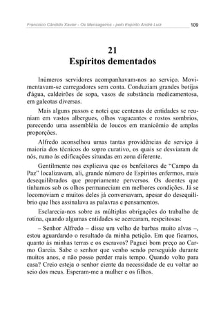Francisco Cândido Xavier - Os Mensageiros - pelo Espírito André Luiz   109




                               21
                     Espíritos dementados
     Inúmeros servidores acompanhavam-nos ao serviço. Movi-
mentavam-se carregadores sem conta. Conduziam grandes botijas
d'água, caldeirões de sopa, vasos de substância medicamentosa,
em galeotas diversas.
     Mais alguns passos e notei que centenas de entidades se reu-
niam em vastos albergues, olhos vagueantes e rostos sombrios,
parecendo uma assembléia de loucos em manicômio de amplas
proporções.
     Alfredo aconselhou umas tantas providências de serviço à
maioria dos técnicos do sopro curativo, os quais se desviaram de
nós, rumo às edificações situadas em zona diferente.
     Gentilmente nos explicava que os benfeitores de “Campo da
Paz” localizavam, ali, grande número de Espíritos enfermos, mais
desequilibrados que propriamente perversos. Os doentes que
tínhamos sob os olhos permaneciam em melhores condições. Já se
locomoviam e muitos deles já conversavam, apesar do desequilí-
brio que lhes assinalava as palavras e pensamentos.
     Esclarecia-nos sobre as múltiplas obrigações do trabalho de
rotina, quando algumas entidades se acercaram, respeitosas:
     – Senhor Alfredo – disse um velho de barbas muito alvas –,
estou aguardando o resultado da minha petição. Em que ficamos,
quanto às minhas terras e os escravos? Paguei bom preço ao Car-
mo Garcia. Sabe o senhor que venho sendo perseguido durante
muitos anos, e não posso perder mais tempo. Quando volto para
casa? Creio esteja o senhor ciente da necessidade de eu voltar ao
seio dos meus. Esperam-me a mulher e os filhos.
 
