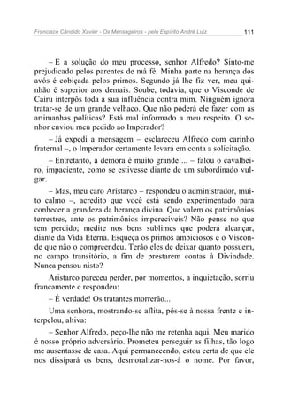 Francisco Cândido Xavier - Os Mensageiros - pelo Espírito André Luiz   111




     – E a solução do meu processo, senhor Alfredo? Sinto-me
prejudicado pelos parentes de má fé. Minha parte na herança dos
avós é cobiçada pelos primos. Segundo já lhe fiz ver, meu qui-
nhão é superior aos demais. Soube, todavia, que o Visconde de
Cairu interpôs toda a sua influência contra mim. Ninguém ignora
tratar-se de um grande velhaco. Que não poderá ele fazer com as
artimanhas políticas? Está mal informado a meu respeito. O se-
nhor enviou meu pedido ao Imperador?
     – Já expedi a mensagem – esclareceu Alfredo com carinho
fraternal –, o Imperador certamente levará em conta a solicitação.
     – Entretanto, a demora é muito grande!... – falou o cavalhei-
ro, impaciente, como se estivesse diante de um subordinado vul-
gar.
     – Mas, meu caro Aristarco – respondeu o administrador, mui-
to calmo –, acredito que você está sendo experimentado para
conhecer a grandeza da herança divina. Que valem os patrimônios
terrestres, ante os patrimônios imperecíveis? Não pense no que
tem perdido; medite nos bens sublimes que poderá alcançar,
diante da Vida Eterna. Esqueça os primos ambiciosos e o Viscon-
de que não o compreendeu. Terão eles de deixar quanto possuem,
no campo transitório, a fim de prestarem contas à Divindade.
Nunca pensou nisto?
     Aristarco pareceu perder, por momentos, a inquietação, sorriu
francamente e respondeu:
     – É verdade! Os tratantes morrerão...
     Uma senhora, mostrando-se aflita, pôs-se à nossa frente e in-
terpelou, altiva:
     – Senhor Alfredo, peço-lhe não me retenha aqui. Meu marido
é nosso próprio adversário. Prometeu perseguir as filhas, tão logo
me ausentasse de casa. Aqui permanecendo, estou certa de que ele
nos dissipará os bens, desmoralizar-nos-á o nome. Por favor,
 