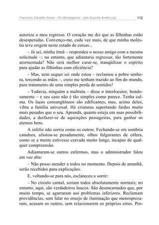 Francisco Cândido Xavier - Os Mensageiros - pelo Espírito André Luiz   112




autorize o meu regresso. O coração me diz que as filhinhas estão
desesperadas. Convenço-me, cada vez mais, de que minha molés-
tia teve origem neste estado de coisas...
     – Já sei, minha irmã – respondeu o nosso amigo com a mesma
solicitude –; no entanto, que adiantaria regressar, tão fortemente
atormentada? Não será melhor curar-se, tranqüilizar o espírito
para ajudar as filhinhas com eficiência?
     – Mas, nem sequer sei onde estou – reclamou a pobre senho-
ra, torcendo as mãos –, creio me tenham trazido ao fim do mundo,
para tratamento de uma simples perda de sentidos!
     – Todavia, ninguém a maltrata – disse o interlocutor, bondo-
samente – e seu caso não é tão simples como parece. Tenha cal-
ma. Os laços consangüíneos são edificantes, mas, acima deles,
vibra a família universal. Há criaturas suportando fardos muito
mais pesados que o seu. Aprenda, quanto esteja em suas possibili-
dades, a desfazer-se de aquisições passageiras, para ganhar os
eternos bens.
     A infeliz não sorriu como os outros. Fechando-se em sombria
catadura, afastou-se pesadamente, olhos fulgurantes de cólera,
como se a mente estivesse cravada muito longe, incapaz de qual-
quer compreensão.
     Adiantaram-se outros enfermos, mas o administrador falou
em voz alta:
     – Não posso atender a todos no momento. Depois de amanhã,
serão recebidos para explicações.
     E, voltando-se para nós, esclareceu a sorrir:
     – No circulo carnal, seriam todos absolutamente normais; no
entanto, aqui, são verdadeiros loucos. São desencarnados que, por
muito tempo, se agarraram aos problemas inferiores. Reclamam
providências, sem falar no ensejo de iluminação que menospreza-
ram, acusam os outros, sem relacionarem os próprios erros. Pro-
 