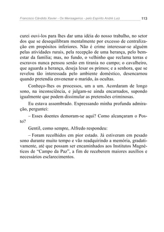 Francisco Cândido Xavier - Os Mensageiros - pelo Espírito André Luiz   113




curei ouvi-los para lhes dar uma idéia do nosso trabalho, no setor
dos que se desequilibram mentalmente por excesso de centraliza-
ção em propósitos inferiores. Não é crime interessar-se alguém
pelas atividades rurais, pela recepção de uma herança, pelo bem-
estar da família; mas, no fundo, o velhinho que reclama terras e
escravos nunca pensou senão em tirania no campo; o cavalheiro,
que aguarda a herança, deseja lesar os primos; e a senhora, que se
revelou tão interessada pelo ambiente doméstico, desencarnou
quando pretendia envenenar o marido, às ocultas.
     Conheço-lhes os processos, um a um. Acordaram de longo
sono, na inconsciência, e julgam-se ainda encarnados, supondo
igualmente que podem dissimular as pretensões criminosas.
     Eu estava assombrado. Expressando minha profunda admira-
ção, perguntei:
     – Esses doentes demoram-se aqui? Como alcançaram o Pos-
to?
     Gentil, como sempre, Alfredo respondeu:
     – Foram recolhidos em pior estado. Já estiveram em pesado
sono durante muito tempo e vão readquirindo a memória, gradati-
vamente, até que possam ser encaminhados aos Institutos Magné-
ticos de “Campo da Paz”, a fim de receberem maiores auxílios e
necessários esclarecimentos.
 