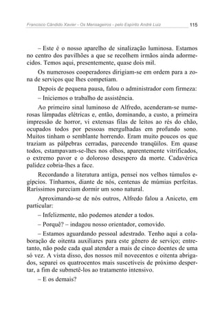 Francisco Cândido Xavier - Os Mensageiros - pelo Espírito André Luiz   115




     – Este é o nosso aparelho de sinalização luminosa. Estamos
no centro dos pavilhões a que se recolhem irmãos ainda adorme-
cidos. Temos aqui, presentemente, quase dois mil.
     Os numerosos cooperadores dirigiam-se em ordem para a zo-
na de serviços que lhes competiam.
     Depois de pequena pausa, falou o administrador com firmeza:
     – Iniciemos o trabalho de assistência.
     Ao primeiro sinal luminoso de Alfredo, acenderam-se nume-
rosas lâmpadas elétricas e, então, dominando, a custo, a primeira
impressão de horror, vi extensas filas de leitos ao rés do chão,
ocupados todos por pessoas mergulhadas em profundo sono.
Muitos tinham o semblante horrendo. Eram muito poucos os que
traziam as pálpebras cerradas, parecendo tranqüilos. Em quase
todos, estampavam-se-lhes nos olhos, aparentemente vitrificados,
o extremo pavor e o doloroso desespero da morte. Cadavérica
palidez cobria-lhes a face.
     Recordando a literatura antiga, pensei nos velhos túmulos e-
gípcios. Tínhamos, diante de nós, centenas de múmias perfeitas.
Raríssimos pareciam dormir um sono natural.
     Aproximando-se de nós outros, Alfredo falou a Aniceto, em
particular:
     – Infelizmente, não podemos atender a todos.
     – Porquê? – indagou nosso orientador, comovido.
     – Estamos aguardando pessoal adestrado. Tenho aqui a cola-
boração de oitenta auxiliares para este gênero de serviço; entre-
tanto, não pode cada qual atender a mais de cinco doentes de uma
só vez. A vista disso, dos nossos mil novecentos e oitenta abriga-
dos, separei os quatrocentos mais suscetíveis de próximo desper-
tar, a fim de submetê-los ao tratamento intensivo.
     – E os demais?
 