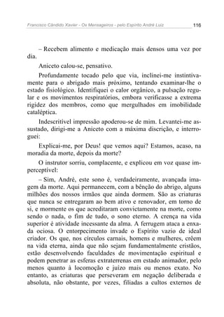 Francisco Cândido Xavier - Os Mensageiros - pelo Espírito André Luiz   116




       – Recebem alimento e medicação mais densos uma vez por
dia.
     Aniceto calou-se, pensativo.
     Profundamente tocado pelo que via, inclinei-me instintiva-
mente para o abrigado mais próximo, tentando examinar-lhe o
estado fisiológico. Identifiquei o calor orgânico, a pulsação regu-
lar e os movimentos respiratórios, embora verificasse a extrema
rigidez dos membros, como que mergulhados em imobilidade
cataléptica.
     Indescritível impressão apoderou-se de mim. Levantei-me as-
sustado, dirigi-me a Aniceto com a máxima discrição, e interro-
guei:
     Explicai-me, por Deus! que vemos aqui? Estamos, acaso, na
moradia da morte, depois da morte?
     O instrutor sorriu, complacente, e explicou em voz quase im-
perceptível:
     – Sim, André, este sono é, verdadeiramente, avançada ima-
gem da morte. Aqui permanecem, com a bênção do abrigo, alguns
milhões dos nossos irmãos que ainda dormem. São as criaturas
que nunca se entregaram ao bem ativo e renovador, em torno de
si, e mormente os que acreditaram convictamente na morte, como
sendo o nada, o fim de tudo, o sono eterno. A crença na vida
superior é atividade incessante da alma. A ferrugem ataca a enxa-
da ociosa. O entorpecimento invade o Espírito vazio de ideal
criador. Os que, nos círculos carnais, homens e mulheres, crêem
na vida eterna, ainda que não sejam fundamentalmente cristãos,
estão desenvolvendo faculdades de movimentação espiritual e
podem penetrar as esferas extraterrenas em estado animador, pelo
menos quanto à locomoção e juízo mais ou menos exato. No
entanto, as criaturas que perseveram em negação deliberada e
absoluta, não obstante, por vezes, filiadas a cultos externos de
 