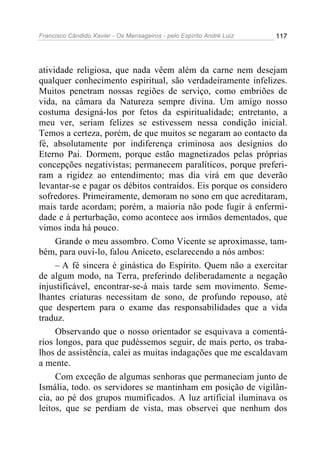 Francisco Cândido Xavier - Os Mensageiros - pelo Espírito André Luiz   117




atividade religiosa, que nada vêem além da carne nem desejam
qualquer conhecimento espiritual, são verdadeiramente infelizes.
Muitos penetram nossas regiões de serviço, como embriões de
vida, na câmara da Natureza sempre divina. Um amigo nosso
costuma designá-los por fetos da espiritualidade; entretanto, a
meu ver, seriam felizes se estivessem nessa condição inicial.
Temos a certeza, porém, de que muitos se negaram ao contacto da
fé, absolutamente por indiferença criminosa aos desígnios do
Eterno Pai. Dormem, porque estão magnetizados pelas próprias
concepções negativistas; permanecem paralíticos, porque preferi-
ram a rigidez ao entendimento; mas dia virá em que deverão
levantar-se e pagar os débitos contraídos. Eis porque os considero
sofredores. Primeiramente, demoram no sono em que acreditaram,
mais tarde acordam; porém, a maioria não pode fugir à enfermi-
dade e à perturbação, como acontece aos irmãos dementados, que
vimos inda há pouco.
     Grande o meu assombro. Como Vicente se aproximasse, tam-
bém, para ouvi-lo, falou Aniceto, esclarecendo a nós ambos:
     – A fé sincera é ginástica do Espírito. Quem não a exercitar
de algum modo, na Terra, preferindo deliberadamente a negação
injustificável, encontrar-se-á mais tarde sem movimento. Seme-
lhantes criaturas necessitam de sono, de profundo repouso, até
que despertem para o exame das responsabilidades que a vida
traduz.
     Observando que o nosso orientador se esquivava a comentá-
rios longos, para que pudéssemos seguir, de mais perto, os traba-
lhos de assistência, calei as muitas indagações que me escaldavam
a mente.
     Com exceção de algumas senhoras que permaneciam junto de
Ismália, todo. os servidores se mantinham em posição de vigilân-
cia, ao pé dos grupos mumificados. A luz artificial iluminava os
leitos, que se perdiam de vista, mas observei que nenhum dos
 