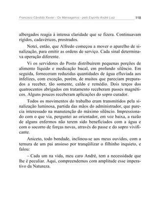 Francisco Cândido Xavier - Os Mensageiros - pelo Espírito André Luiz   118




albergados reagia à intensa claridade que se fizera. Continuavam
rígidos, cadavéricos, prostrados.
     Notei, então, que Alfredo começou a mover o aparelho de si-
nalização, para emitir as ordens de serviço. Cada sinal determina-
va operação diferente.
     Vi os servidores do Posto distribuírem pequenas porções de
alimento líquido e medicação bucal, em profundo silêncio. Em
seguida, forneceram reduzidas quantidades de água efluviada aos
infelizes, com exceção, porém, de muitos que pareciam prepara-
dos a receber, tão somente, caldo e remédio. Dois terços dos
quatrocentos abrigados em tratamento receberam passes magnéti-
cos. Alguns poucos receberam aplicações do sopro curador.
     Todos os movimentos do trabalho eram transmitidos pela si-
nalização luminosa, partida das mãos do administrador, que pare-
cia interessado na manutenção do máximo silêncio. Impressiona-
do com o que via, perguntei ao orientador, em voz baixa, a razão
de alguns enfermos não terem sido beneficiados com a água e
com o socorro de forças novas, através do passe e do sopro vivifi-
cante.
     Aniceto, todo bondade, inclinou-se aos meus ouvidos, com a
ternura de um pai ansioso por tranqüilizar o filhinho inquieto, e
falou:
     – Cada um na vida, meu caro André, tem a necessidade que
lhe é peculiar. Aqui, compreendemos com amplitude esse impera-
tivo da Natureza.
 