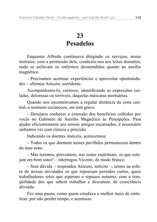 Francisco Cândido Xavier - Os Mensageiros - pelo Espírito André Luiz   119




                                    23
                                 Pesadelos
      Enquanto Alfredo continuava dirigindo os serviços, nosso
instrutor, com a permissão dele, conduziu-nos aos leitos distantes,
onde se asilavam os enfermos desatendidos quanto ao auxílio
magnético.
      – Precisamos acentuar experiências e aproveitar oportunida-
des – afirmou Aniceto, sorridente.
      Acompanhamo-lo, curiosos, identificando as expressões iso-
ladas, dolorosas ou terríveis, daquelas máscaras mortuárias.
      Quando nos encontrávamos a regular distância da zona cen-
tral, o instrutor esclareceu, em tom grave:
      – Desejaria conhecer a extensão dos benefícios colhidos por
vocês no Gabinete de Auxílio Magnético às Percepções. Para
ajudar eficientemente aos nossos amigos encarnados, é necessário
saibamos ver com clareza e precisão.
      Indicando os doentes imóveis, acrescentou:
      – Todos os que dormem nestes pavilhões permanecem dentro
do mau sono.
      – Mas teremos, porventura, nas zonas espirituais, os que este-
jam em bom sono? – interrogou Vicente, de modo brusco.
      – Sem dúvida – respondeu Aniceto, solícito –, temos na esfe-
ra de nossas atividades os que repousam períodos curtos, quais
trabalhadores retos que esperam o repouso noturno, com a tran-
qüilidade dos que sabem trabalhar e descansar, de consciência
aliviada.
      Fez uma pausa, como quem estudava o melhor meio de sinte-
tizar, por não perder tempo, e acentuou:
 