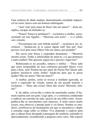 Francisco Cândido Xavier - Os Mensageiros - pelo Espírito André Luiz   121




Uma senhora de idade madura, demonstrando crueldade impassí-
vel no rosto, lutava com um homem embriagado.
     – “Ana! Ana! pelo amor de Deus! não me mates!” – dizia ele,
súplice, incapaz de defender-se.
     – “Nunca! Nunca te perdoarei!! – exclamava a mulher, acres-
centando em tom lúgubre – “Morrerás esta noite”. – vi o infeliz
cair, exausto.
     – “Envenenaste-me com bebida mortal” – exclamava ele, la-
crimoso – “perdoa-me se te causei algum mal! Sou pai! Ana!
preciso viver para meus filhos! Não me mates, por piedade!”
     Ela ouviu com frieza e respondeu duramente: – “Morrerás
mesmo assim. Tenho a infelicidade de amar-te, a ti que pertences
a outra mulher! Não quiseste seguir-me e preciso vingar-me!”
     Rebolcando-se no assoalho, tomava o infeliz: – “Deus sabe
que estou arrependido do meu criminoso passado! Quero viver
para o bem, Ana! Perdoa-me por amor do Eterno Pai! Quem sabe
poderei auxiliar-te como irmão? Ajuda-me para que te possa
ajudar! Não me mates! Não me mates!”
     A mulher, porém, como se tivesse a maldade agravada, ao
ouvir a expressão da virtude, tomou de um pesado martelo e
exclamou: – “Deus não existe! Deus não existe! Morrerás, infa-
me!”
     E, de súbito, crivou-lhe o crânio de marteladas surdas. O ho-
mem expirou sem um grito. Logo após, vi a criminosa conduzindo
o cadáver em carrinho de mão, através de um trilho ermo. Acom-
panhava-lhe os movimentos com interesse. A noite estava muito
escura, mas observei a parada junto à via férrea. Sondou os arre-
dores, certificou-se do insulamento em que se encontrava e depôs
a estranha carga sobre os trilhos. Vi-a dispondo o cadáver para
que a cabeça fosse decepada à passagem do comboio, retirando-se
apressadamente, reconduzindo o pequeno carro vazio. Não esperei
 