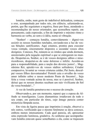 Francisco Cândido Xavier - Os Mensageiros - pelo Espírito André Luiz   125




     Ismália, então, num gesto de indefinível delicadeza, começou
a orar, acompanhada por todos nós, em silêncio, salientando-se,
porém, que lhe seguíamos a rogativa, frase por frase, atendendo a
recomendações do nosso orientador, que aconselhou repetir, em
pensamento, cada expressão, a fim de imprimir o máximo ritmo e
harmonia ao verbo, ao som e à idéia, numa só vibração.
     “Senhor! – começou Ismália, comovidamente – dignei-vos
assistir os nossos humildes tutelados, enviando-nos a luz de vos-
sas bênçãos santificantes. Aqui estamos, prontos para executar
vossa vontade, sinceramente dispostos a secundar vossos altos
desígnios. Conosco, Pai, reúnem-se os irmãos que ainda dormem,
anestesiados pela negação espiritual a que se entregaram no mun-
do. Despertai-os, Senhor, se é de vossos desígnios sábios e mise-
ricordiosos, despertai-os do sono doloroso e infeliz. Acordai-os
para a responsabilidade, para a noção dos deveres justos!... Mag-
nânimo Rei, apiedei-vos de vossos súditos sofredores; Criador
compassivo, levantai as vossas criaturas caídas; Pai Justo, descul-
pai vossos filhos desventurados! Permiti caia o orvalho do vosso
amor infinito sobre o nosso modesto Posto de Socorro!... Seja
feita a vossa vontade acima da nossa, mas se é possível, Senhor,
deixai que os nossos doentes recebam um raio vivificante do Sol
da vossa bondade!...”
     A voz de Ismália penetrava-me o recesso do coração.
     Observando-a, por um momento, reparei que a esposa de Al-
fredo se transfigurara. Luzes diamantinas irradiavam de todo o
seu corpo, em particular do tórax, cujo âmago parecia conter
misteriosa lâmpada acesa.
     Em vista da ligeira pausa que imprimira à oração, observei a
nós outros, verificando que o mesmo fenômeno se dava conosco,
embora menos intensamente. Cada qual parecia, ali, apresentar
uma expressão luminosa, gradativa. As senhoras que acompanha-
vam Ismália estavam quase semelhantes a ela, como se trajassem
 