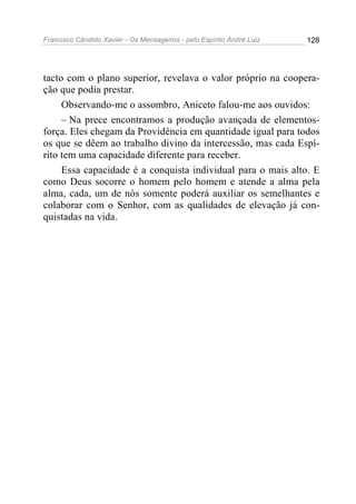Francisco Cândido Xavier - Os Mensageiros - pelo Espírito André Luiz   128




tacto com o plano superior, revelava o valor próprio na coopera-
ção que podia prestar.
     Observando-me o assombro, Aniceto falou-me aos ouvidos:
     – Na prece encontramos a produção avançada de elementos-
força. Eles chegam da Providência em quantidade igual para todos
os que se dêem ao trabalho divino da intercessão, mas cada Espí-
rito tem uma capacidade diferente para receber.
     Essa capacidade é a conquista individual para o mais alto. E
como Deus socorre o homem pelo homem e atende a alma pela
alma, cada, um de nós somente poderá auxiliar os semelhantes e
colaborar com o Senhor, com as qualidades de elevação já con-
quistadas na vida.
 