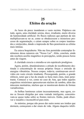 Francisco Cândido Xavier - Os Mensageiros - pelo Espírito André Luiz   129




                                 25
                         Efeitos da oração
     As luzes da prece inundaram o vasto recinto. Palpitava em
tudo, agora, uma claridade serena, doce, irradiante, muito diversa
da luminosidade artificial. Os flocos radiosos que partiam de nós
multiplicavam-se no ar, como se obedecessem a misterioso pro-
cesso de segmentação, e caíam sempre sobre os corpos inanima-
dos e enrijecidos, dando a impressão de lhes penetrarem as células
mais intimas.
     Eu estava boquiaberto. Não me fora permitido contemplar fe-
nômenos dessa natureza em “Nosso Lar”. Aliás, concluía, ainda
não recebera auxílio magnético às percepções, senão poucas horas
antes da viagem.
     A claridade crescia e estendia-se em espetáculo prodigioso.
     Agora, porém, abandonáramos a atitude de recolhimento des-
tinada à concentração de nossas próprias forças e emissão de
energias vibratórias. Nossos corpos, todavia, continuavam envol-
vidos em vasto circulo irradiante. Prosseguindo, porém, o grande
silêncio, notei que a luz da oração se fazia mais clara, mais pene-
trante. Comecei a ver, como no caso de Ana, que todos aqueles
esqueletos misérrimos apresentavam núcleos de sombra, além das
máscaras mortuárias, núcleos que se mostravam dentro de formas
variadíssimas.
     As bolhas luminosas caíam incessantemente, mas agora, co-
mo se fossem dirigidas por uma vontade inteligente, concentra-
vam-se quase todas sobre as frontes imóveis. Então, pude obser-
var o inaudito e inconcebível para mim.
     As múmias, porque não posso dar outro nome aos irmãos que
dormem, começaram a dar sinais de vida. Alguns daqueles infeli-
 