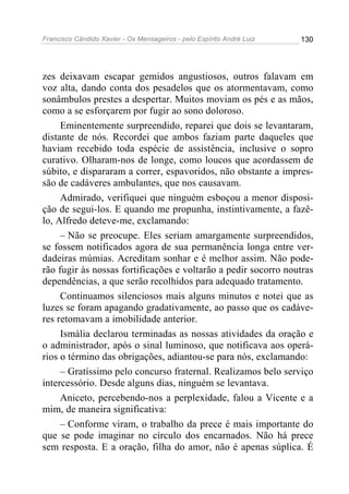 Francisco Cândido Xavier - Os Mensageiros - pelo Espírito André Luiz   130




zes deixavam escapar gemidos angustiosos, outros falavam em
voz alta, dando conta dos pesadelos que os atormentavam, como
sonâmbulos prestes a despertar. Muitos moviam os pés e as mãos,
como a se esforçarem por fugir ao sono doloroso.
     Eminentemente surpreendido, reparei que dois se levantaram,
distante de nós. Recordei que ambos faziam parte daqueles que
haviam recebido toda espécie de assistência, inclusive o sopro
curativo. Olharam-nos de longe, como loucos que acordassem de
súbito, e dispararam a correr, espavoridos, não obstante a impres-
são de cadáveres ambulantes, que nos causavam.
     Admirado, verifiquei que ninguém esboçou a menor disposi-
ção de segui-los. E quando me propunha, instintivamente, a fazê-
lo, Alfredo deteve-me, exclamando:
     – Não se preocupe. Eles seriam amargamente surpreendidos,
se fossem notificados agora de sua permanência longa entre ver-
dadeiras múmias. Acreditam sonhar e é melhor assim. Não pode-
rão fugir às nossas fortificações e voltarão a pedir socorro noutras
dependências, a que serão recolhidos para adequado tratamento.
     Continuamos silenciosos mais alguns minutos e notei que as
luzes se foram apagando gradativamente, ao passo que os cadáve-
res retomavam a imobilidade anterior.
     Ismália declarou terminadas as nossas atividades da oração e
o administrador, após o sinal luminoso, que notificava aos operá-
rios o término das obrigações, adiantou-se para nós, exclamando:
     – Gratíssimo pelo concurso fraternal. Realizamos belo serviço
intercessório. Desde alguns dias, ninguém se levantava.
     Aniceto, percebendo-nos a perplexidade, falou a Vicente e a
mim, de maneira significativa:
     – Conforme viram, o trabalho da prece é mais importante do
que se pode imaginar no círculo dos encarnados. Não há prece
sem resposta. E a oração, filha do amor, não é apenas súplica. É
 
